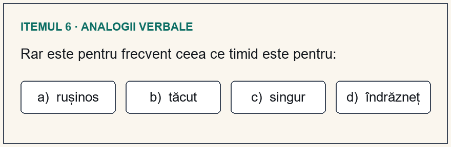 Model test psihologic Poliție, itemul 6: Rar este pentru frecvent ceea ce timid este pentru: Variante: a) rușinos; b) tăcut; c) singur; d) îndrăzneț.